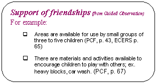 Rounded Rectangle: Support of friendships (from Guided Observation)  For example:    q	Areas are available for use by small groups of three to five children (PCF, p. 43, ECERS p. 65)    q	There are materials and activities available to encourage children to play with others; ex. heavy blocks, car wash. (PCF, p. 67)    